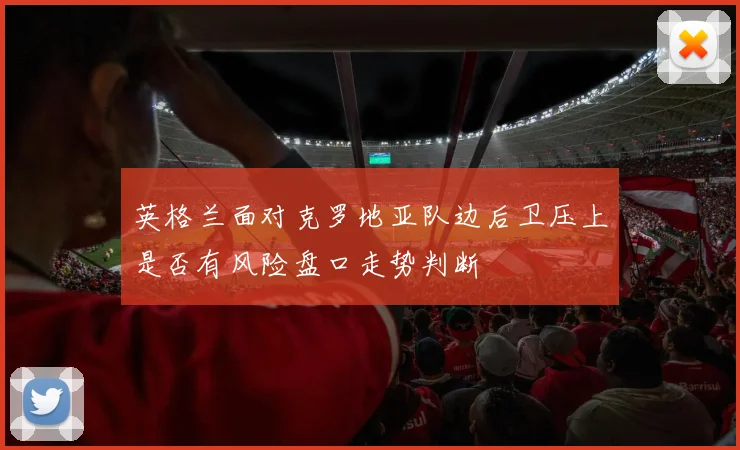 英格兰面对克罗地亚队边后卫压上是否有风险盘口走势判断