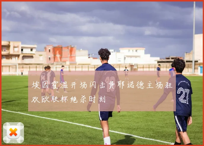 埃因霍温开场闪击费耶诺德主场狂欢欧联杯绝杀时刻
