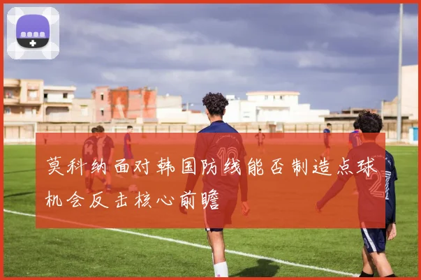 莫科纳面对韩国防线能否制造点球机会反击核心前瞻