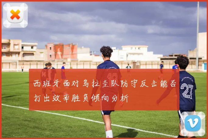 西班牙面对乌拉圭队防守反击能否打出效率胜负倾向分析