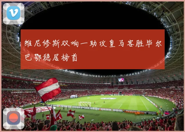 维尼修斯双响一助攻皇马客胜毕尔巴鄂稳居榜首