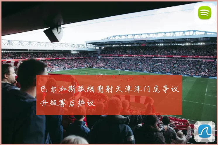 巴尔加斯弧线兜射天津津门虎争议升级赛后热议