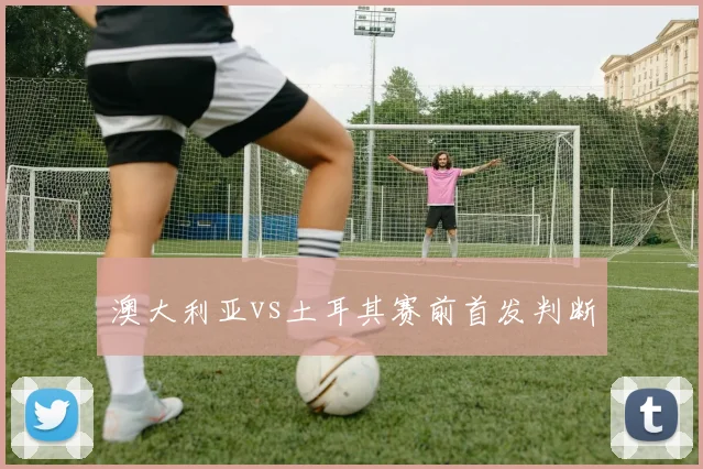 澳大利亚vs土耳其赛前首发判断