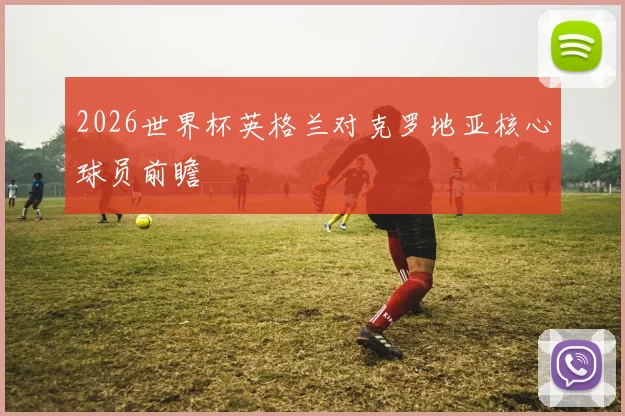 2026世界杯英格兰对克罗地亚核心球员前瞻