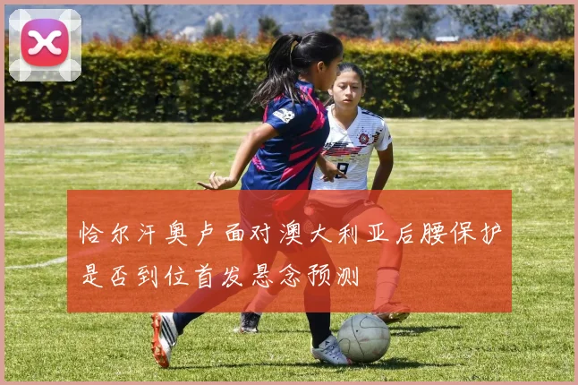 恰尔汗奥卢面对澳大利亚后腰保护是否到位首发悬念预测