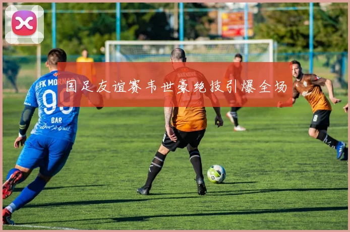 国足友谊赛韦世豪绝技引爆全场