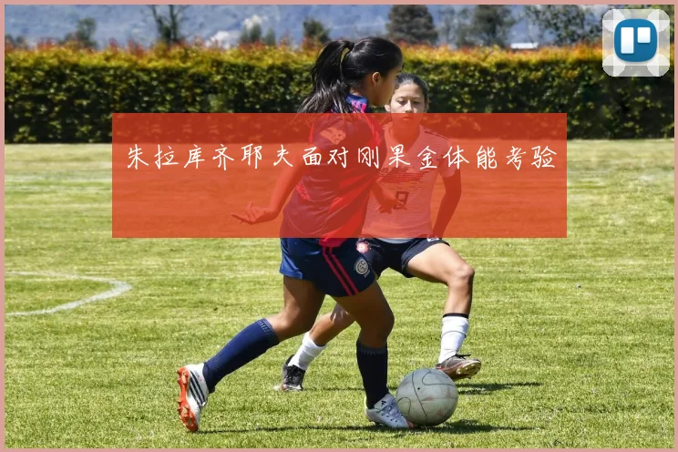 朱拉库齐耶夫面对刚果金体能考验