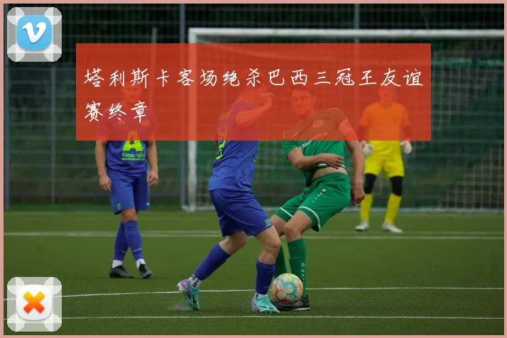 塔利斯卡客场绝杀巴西三冠王友谊赛终章