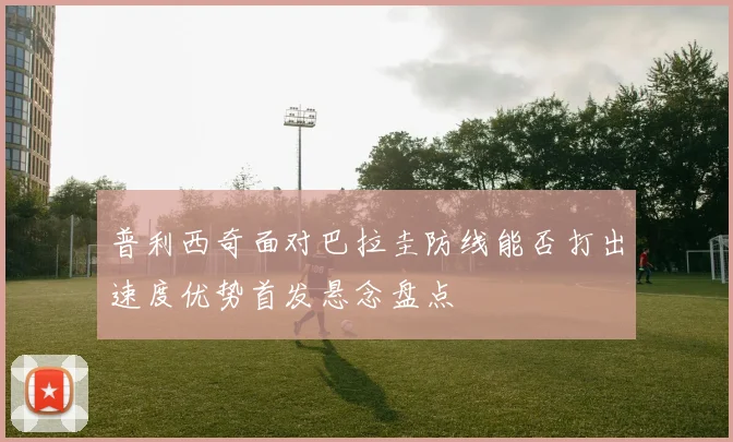 普利西奇面对巴拉圭防线能否打出速度优势首发悬念盘点