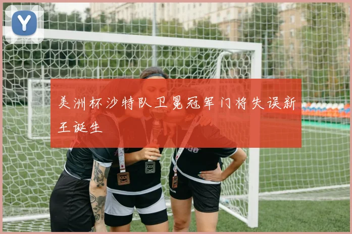美洲杯沙特队卫冕冠军门将失误新王诞生