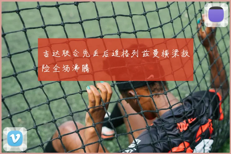 吉达联合先丢后追格列兹曼横梁救险全场沸腾