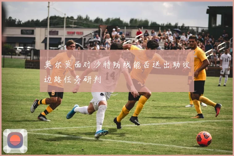 奥尔莫面对沙特防线能否送出助攻边路任务研判