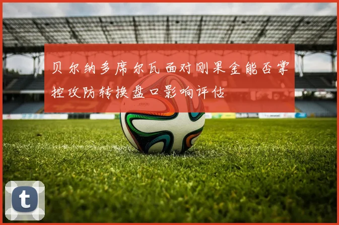 贝尔纳多席尔瓦面对刚果金能否掌控攻防转换盘口影响评估