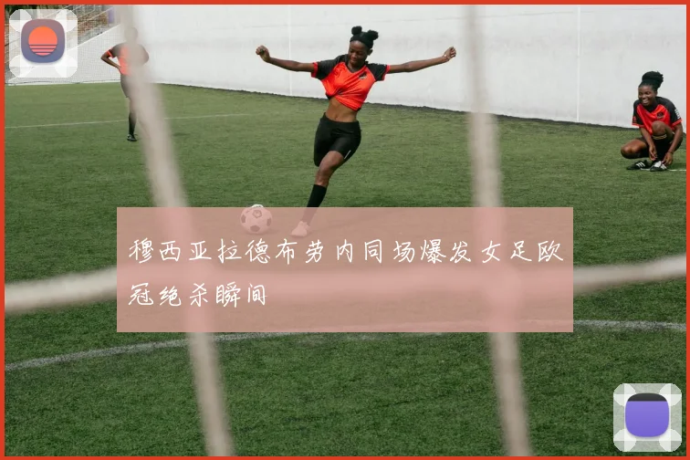 穆西亚拉德布劳内同场爆发女足欧冠绝杀瞬间