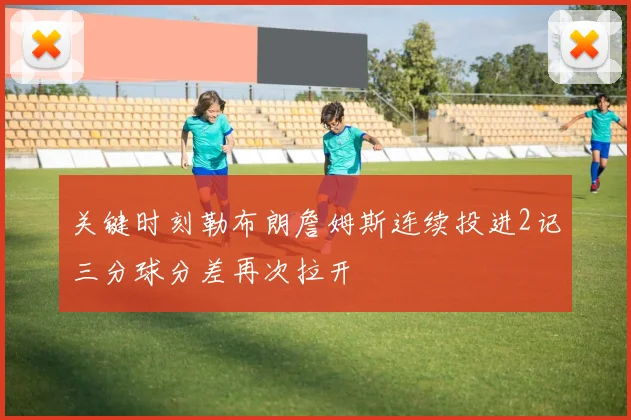 关键时刻勒布朗詹姆斯连续投进2记三分球分差再次拉开