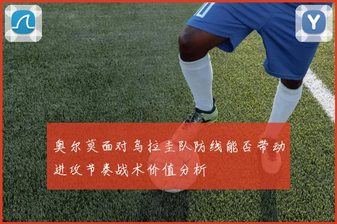 奥尔莫面对乌拉圭队防线能否带动进攻节奏战术价值分析