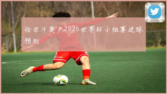 恰尔汗奥卢2026世界杯小组赛进球预测