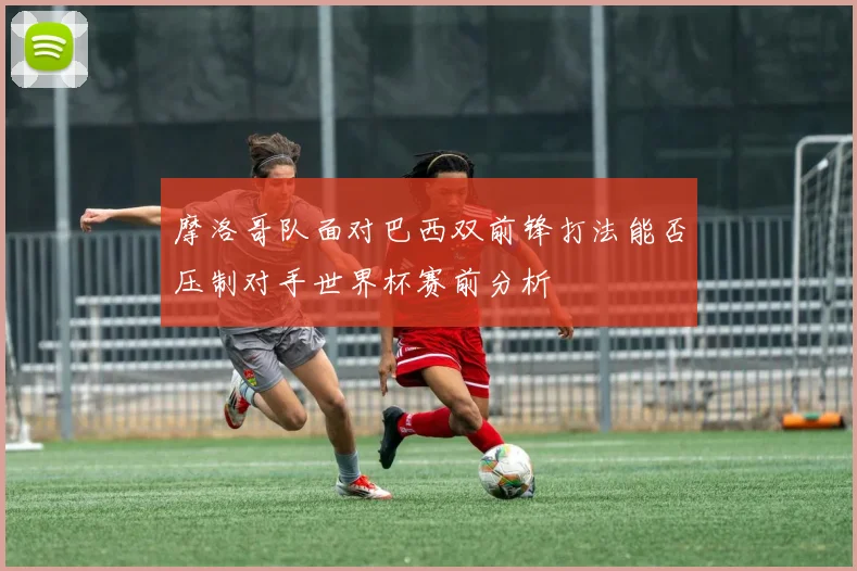 摩洛哥队面对巴西双前锋打法能否压制对手世界杯赛前分析