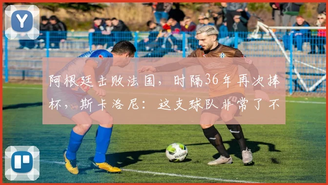 阿根廷击败法国，时隔36年再次捧杯，斯卡洛尼：这支球队非常了不起，总是能让你感动