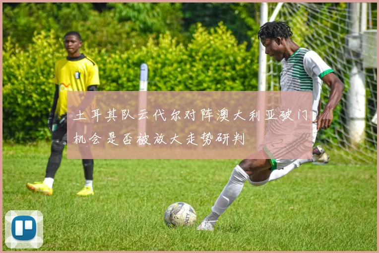 土耳其队云代尔对阵澳大利亚破门机会是否被放大走势研判