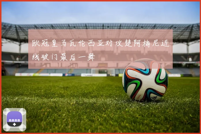 欧冠皇马瓦伦西亚对攻楚阿梅尼连线破门最后一舞