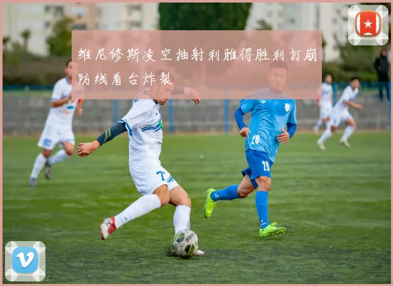 维尼修斯凌空抽射利雅得胜利打崩防线看台炸裂