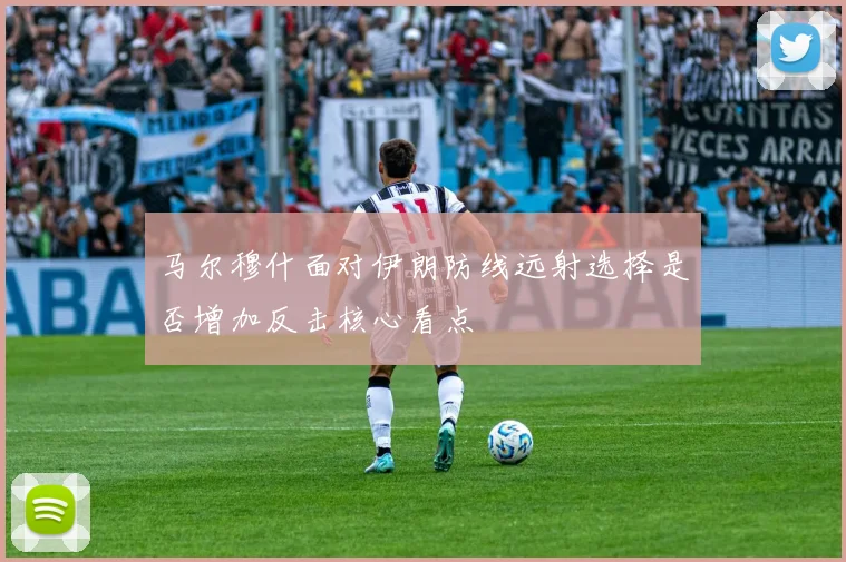马尔穆什面对伊朗防线远射选择是否增加反击核心看点