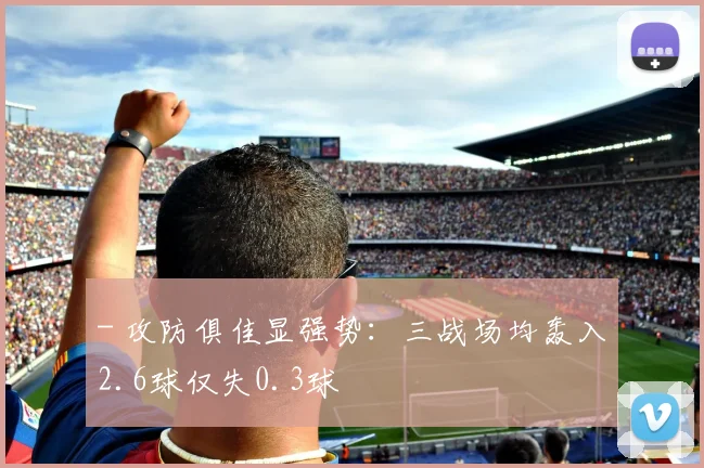 - 攻防俱佳显强势：三战场均轰入2.6球仅失0.3球