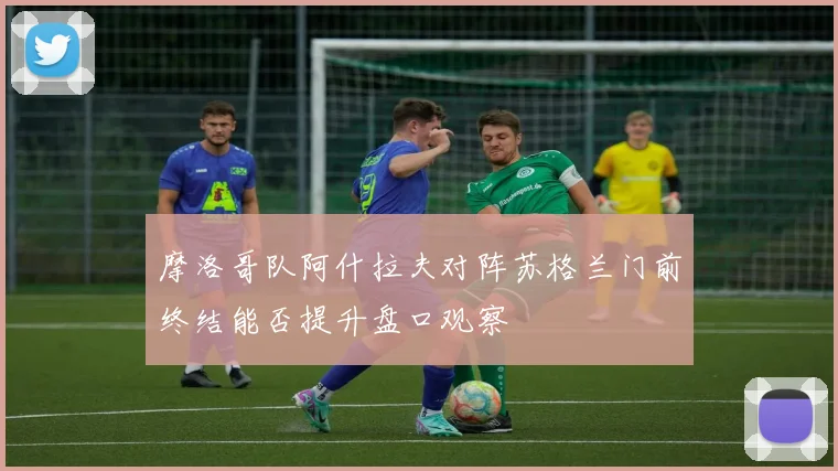 摩洛哥队阿什拉夫对阵苏格兰门前终结能否提升盘口观察