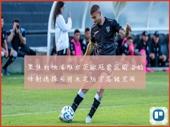 聚焦利物浦维尔茨欧冠禁区前沿的传射选择或将决定防守容错空间