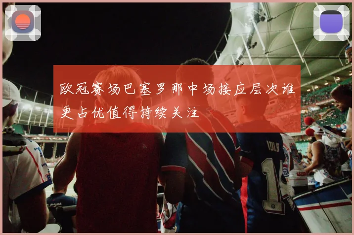 欧冠赛场巴塞罗那中场接应层次谁更占优值得持续关注