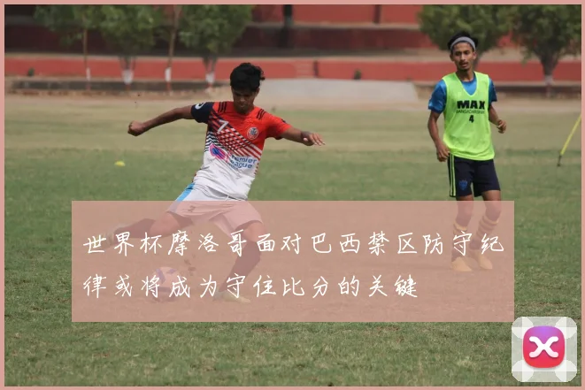 世界杯摩洛哥面对巴西禁区防守纪律或将成为守住比分的关键