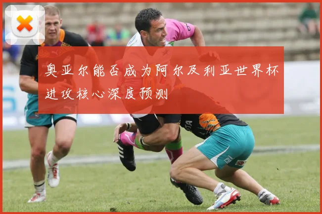 奥亚尔能否成为阿尔及利亚世界杯进攻核心深度预测