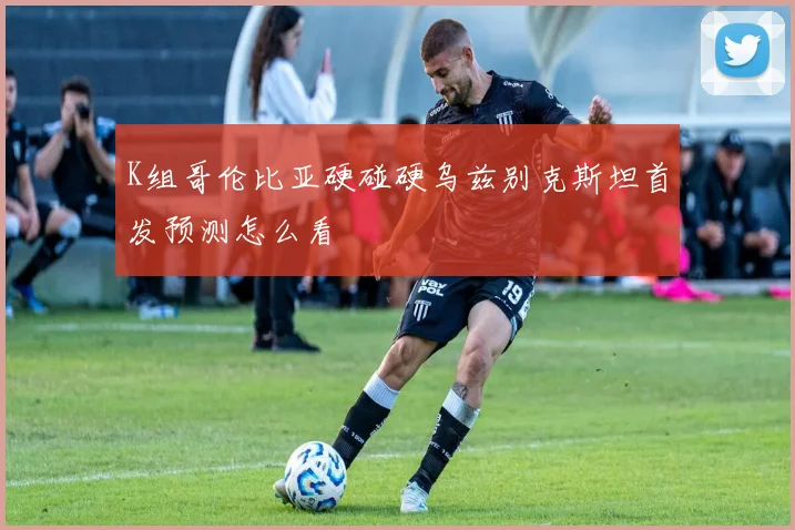 K组哥伦比亚硬碰硬乌兹别克斯坦首发预测怎么看