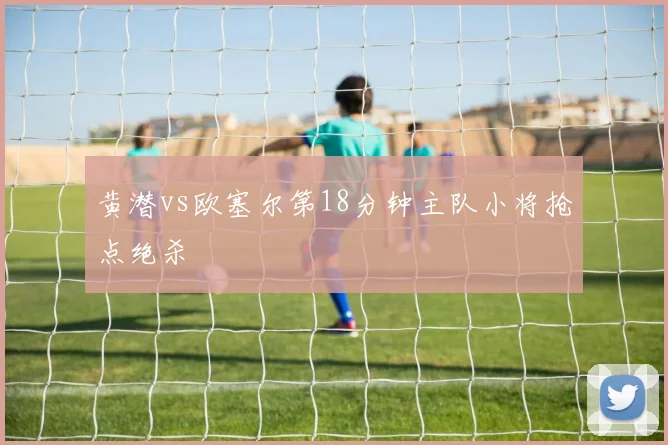 黄潜vs欧塞尔第18分钟主队小将抢点绝杀