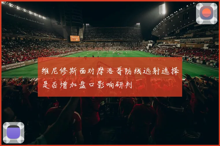 维尼修斯面对摩洛哥防线远射选择是否增加盘口影响研判
