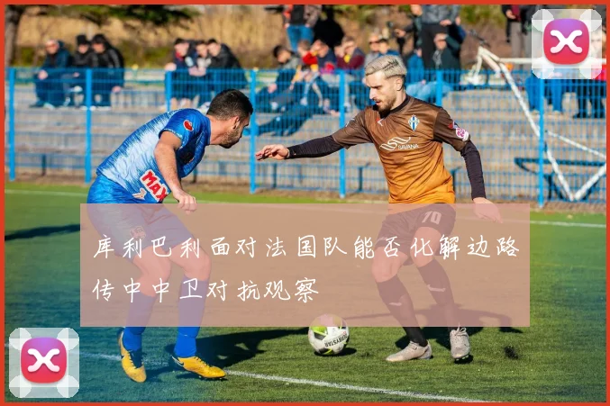 库利巴利面对法国队能否化解边路传中中卫对抗观察