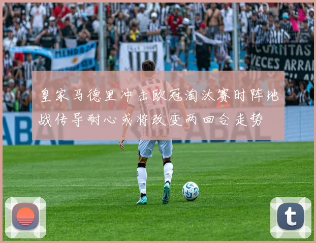 皇家马德里冲击欧冠淘汰赛时阵地战传导耐心或将改变两回合走势