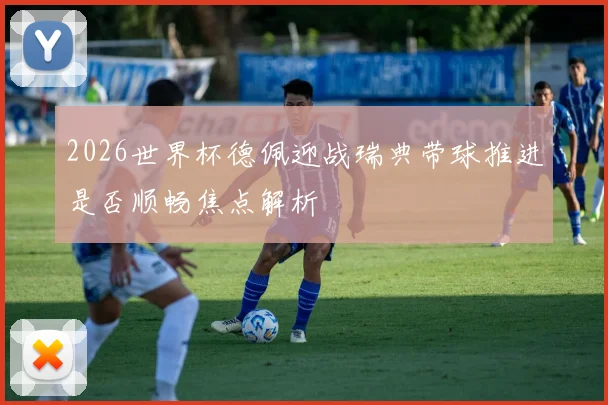 2026世界杯德佩迎战瑞典带球推进是否顺畅焦点解析