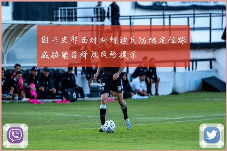 因卡皮耶面对科特迪瓦防线定位球威胁能否释放风险提示