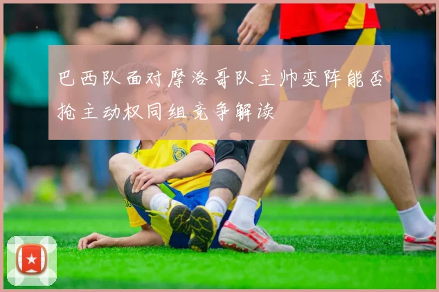 巴西队面对摩洛哥队主帅变阵能否抢主动权同组竞争解读