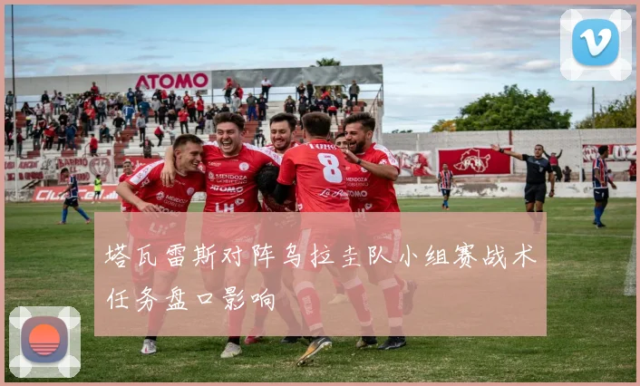 塔瓦雷斯对阵乌拉圭队小组赛战术任务盘口影响
