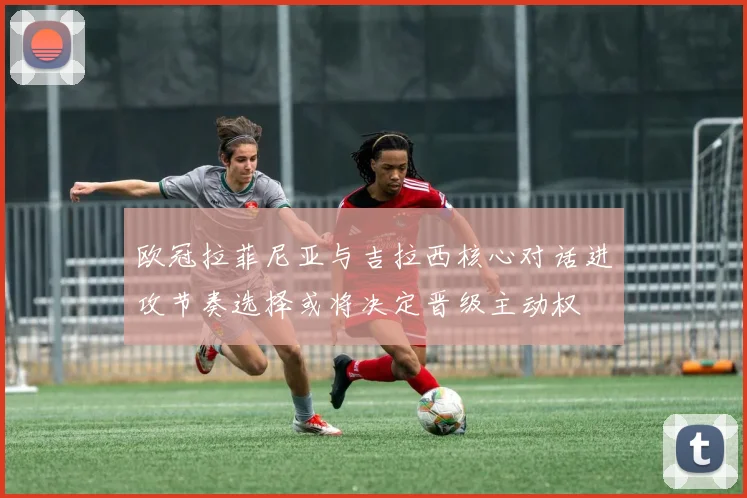 欧冠拉菲尼亚与吉拉西核心对话进攻节奏选择或将决定晋级主动权