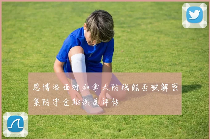 恩博洛面对加拿大防线能否破解密集防守金靴热度评估