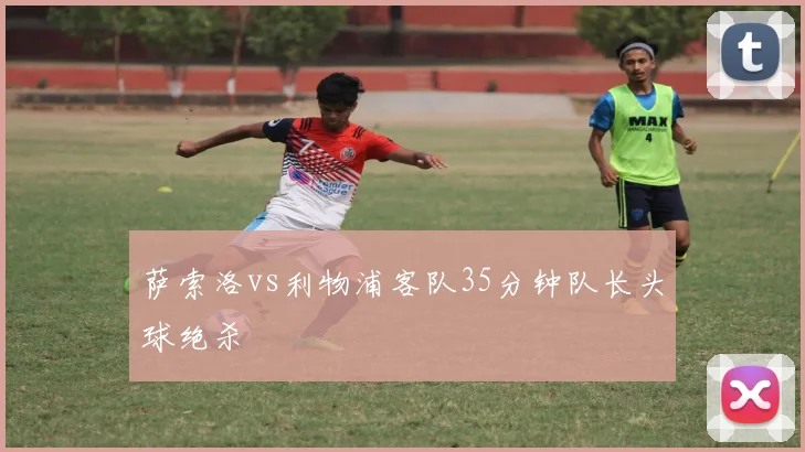 萨索洛vs利物浦客队35分钟队长头球绝杀