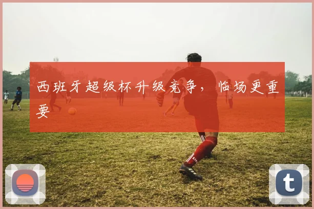 西班牙超级杯升级竞争，临场更重要