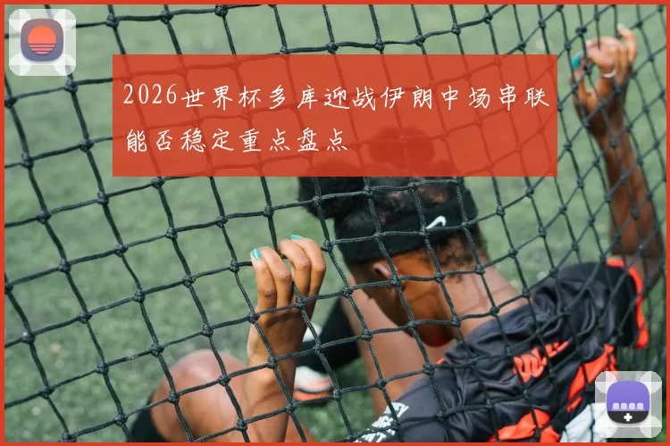 2026世界杯多库迎战伊朗中场串联能否稳定重点盘点